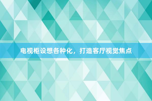 电视柜设想各种化，打造客厅视觉焦点