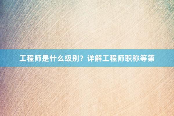 工程师是什么级别？详解工程师职称等第