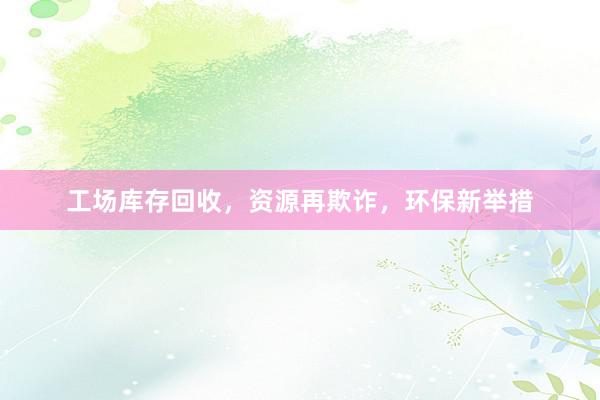 工场库存回收，资源再欺诈，环保新举措