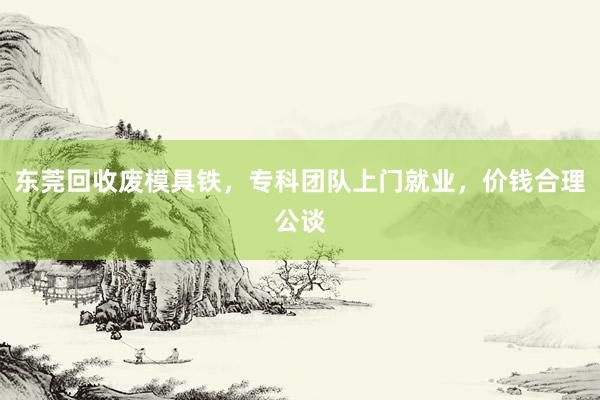 东莞回收废模具铁，专科团队上门就业，价钱合理公谈